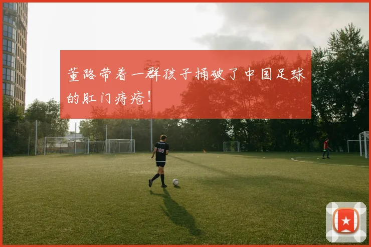 董路带着一群孩子捅破了中国足球的肛门痔疮!