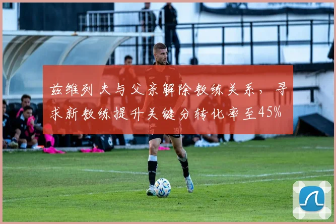 兹维列夫与父亲解除教练关系,寻求新教练提升关键分转化率至45%