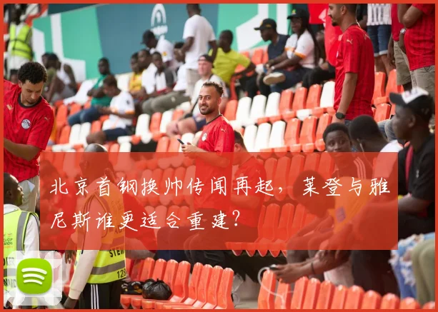 北京首钢换帅传闻再起，莱登与雅尼斯谁更适合重建？